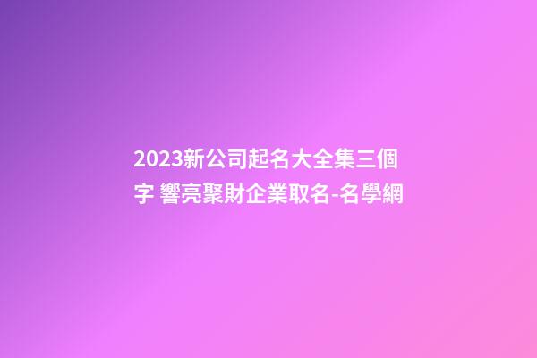 2023新公司起名大全集三個字 響亮聚財企業取名-名學網